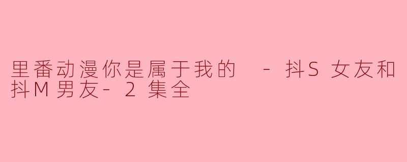 探秘“里番动漫你是属于我的 -抖S女友和抖M男友-2集全”